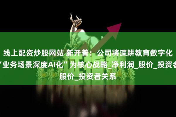 线上配资炒股网站 新开普：公司将深耕教育数字化，以“业务场景深度AI化”为核心战略_净利润_股价_投资者关系