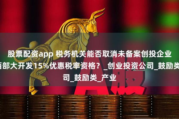 股票配资app 税务机关能否取消未备案创投企业享受西部大开发15%优惠税率资格？_创业投资公司_鼓励类_产业