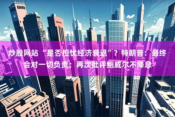 炒股网站 “是否担忧经济衰退”？特朗普：最终会对一切负责；再次批评鲍威尔不降息