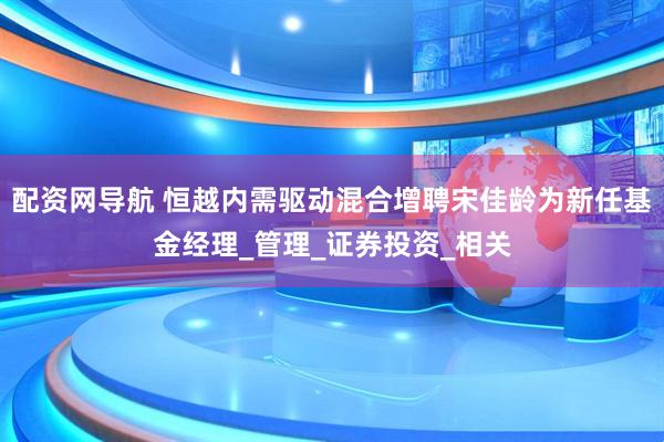 配资网导航 恒越内需驱动混合增聘宋佳龄为新任基金经理_管理_证券投资_相关