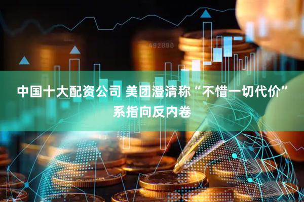 中国十大配资公司 美团澄清称“不惜一切代价”系指向反内卷