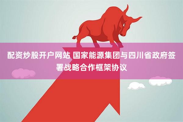 配资炒股开户网站 国家能源集团与四川省政府签署战略合作框架协议