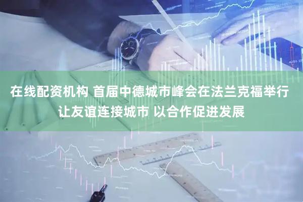 在线配资机构 首届中德城市峰会在法兰克福举行 让友谊连接城市 以合作促进发展