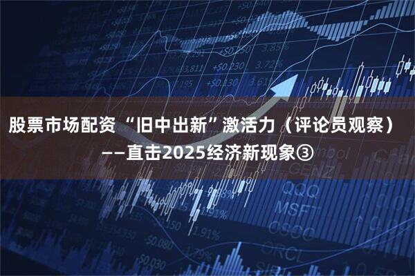股票市场配资 “旧中出新”激活力（评论员观察） ——直击2025经济新现象③