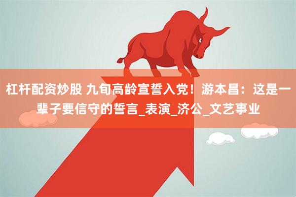 杠杆配资炒股 九旬高龄宣誓入党！游本昌：这是一辈子要信守的誓言_表演_济公_文艺事业