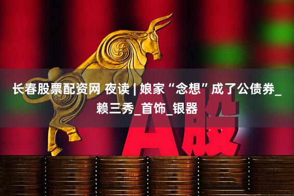 长春股票配资网 夜读 | 娘家“念想”成了公债券_赖三秀_首饰_银器
