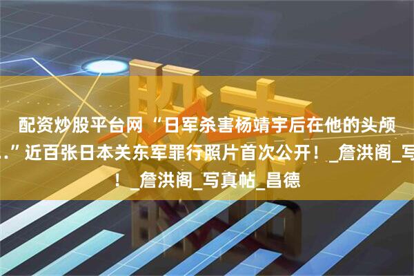 配资炒股平台网 “日军杀害杨靖宇后在他的头颅前合影……”近百张日本关东军罪行照片首次公开！_詹洪阁_写真帖_昌德