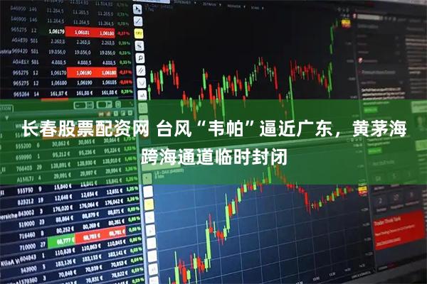 长春股票配资网 台风“韦帕”逼近广东，黄茅海跨海通道临时封闭