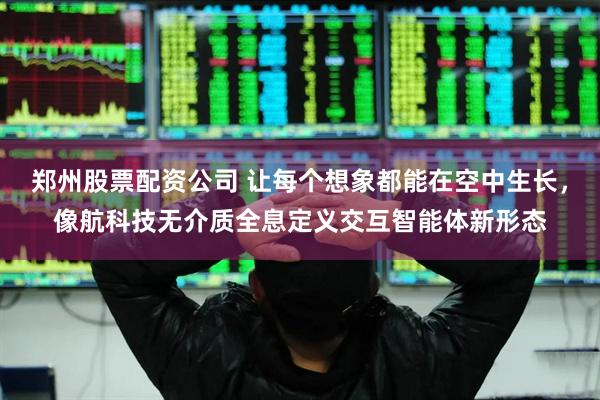 郑州股票配资公司 让每个想象都能在空中生长，像航科技无介质全息定义交互智能体新形态
