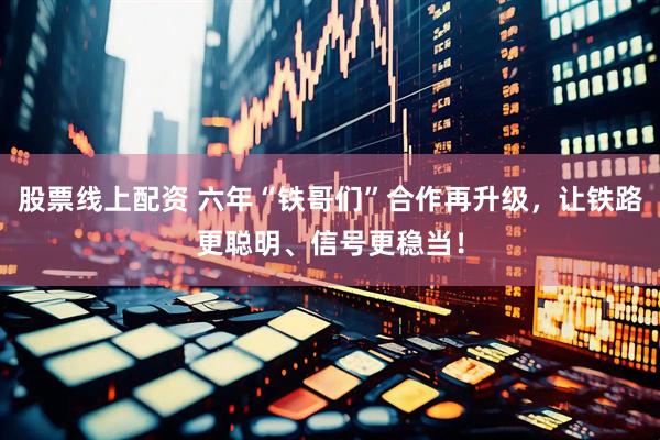 股票线上配资 六年“铁哥们”合作再升级，让铁路更聪明、信号更稳当！