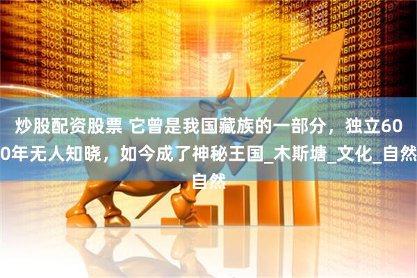 炒股配资股票 它曾是我国藏族的一部分，独立600年无人知晓，如今成了神秘王国_木斯塘_文化_自然