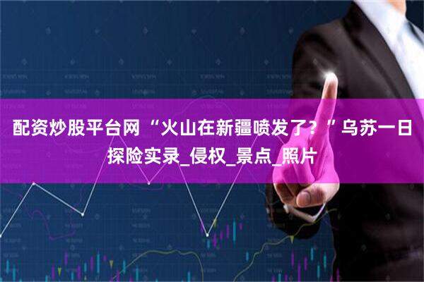 配资炒股平台网 “火山在新疆喷发了？”乌苏一日探险实录_侵权_景点_照片
