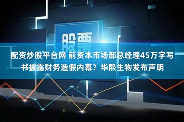配资炒股平台网 前资本市场部总经理45万字写书披露财务造假内幕？华熙生物发布声明