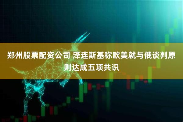 郑州股票配资公司 泽连斯基称欧美就与俄谈判原则达成五项共识