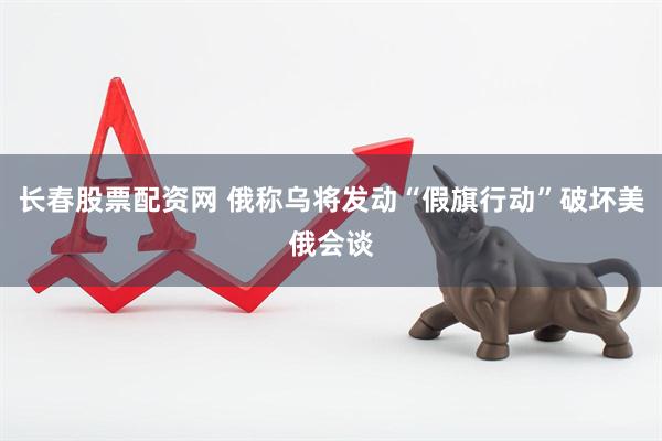 长春股票配资网 俄称乌将发动“假旗行动”破坏美俄会谈