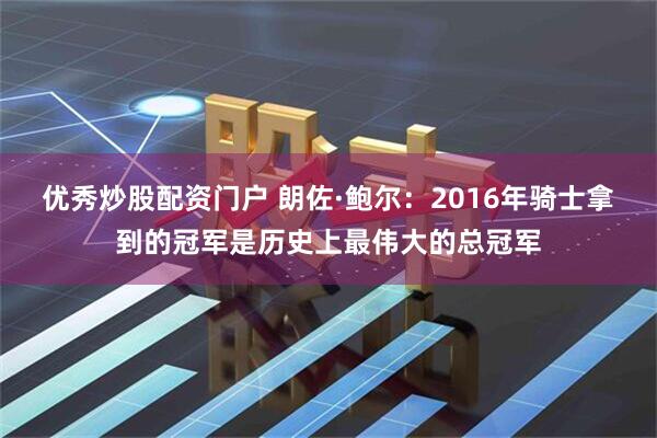 优秀炒股配资门户 朗佐·鲍尔：2016年骑士拿到的冠军是历史上最伟大的总冠军