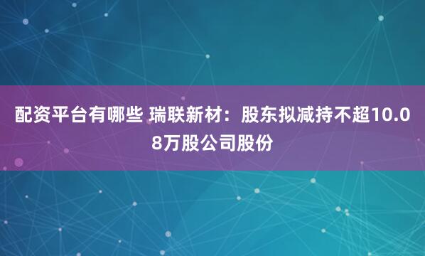 配资平台有哪些 瑞联新材：股东拟减持不超10.08万股公司股份