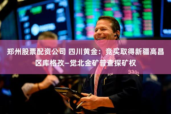 郑州股票配资公司 四川黄金：竞买取得新疆高昌区库格孜—觉北金矿普查探矿权