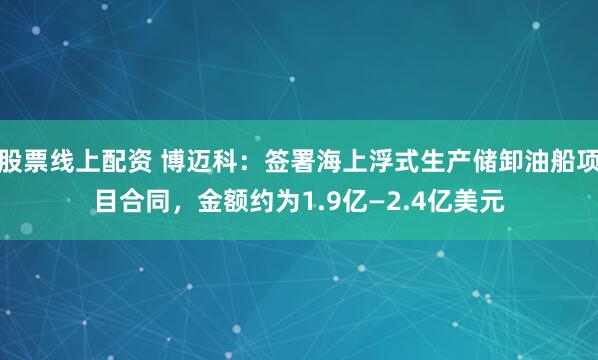 股票线上配资 博迈科：签署海上浮式生产储卸油船项目合同，金额约为1.9亿—2.4亿美元