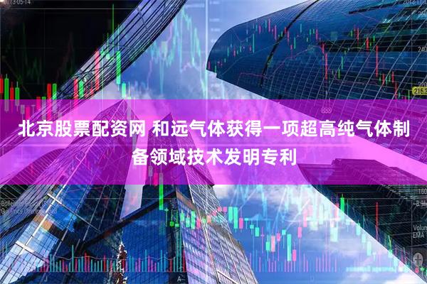 北京股票配资网 和远气体获得一项超高纯气体制备领域技术发明专利