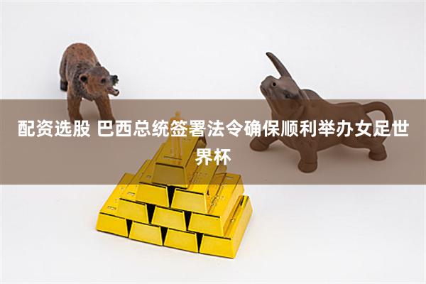 配资选股 巴西总统签署法令确保顺利举办女足世界杯