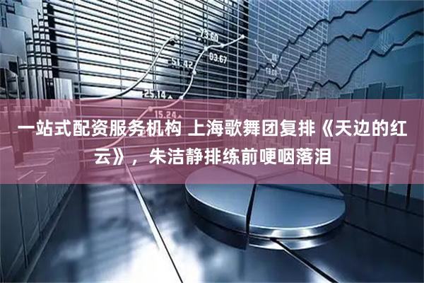 一站式配资服务机构 上海歌舞团复排《天边的红云》,朱洁静排练前哽咽落泪